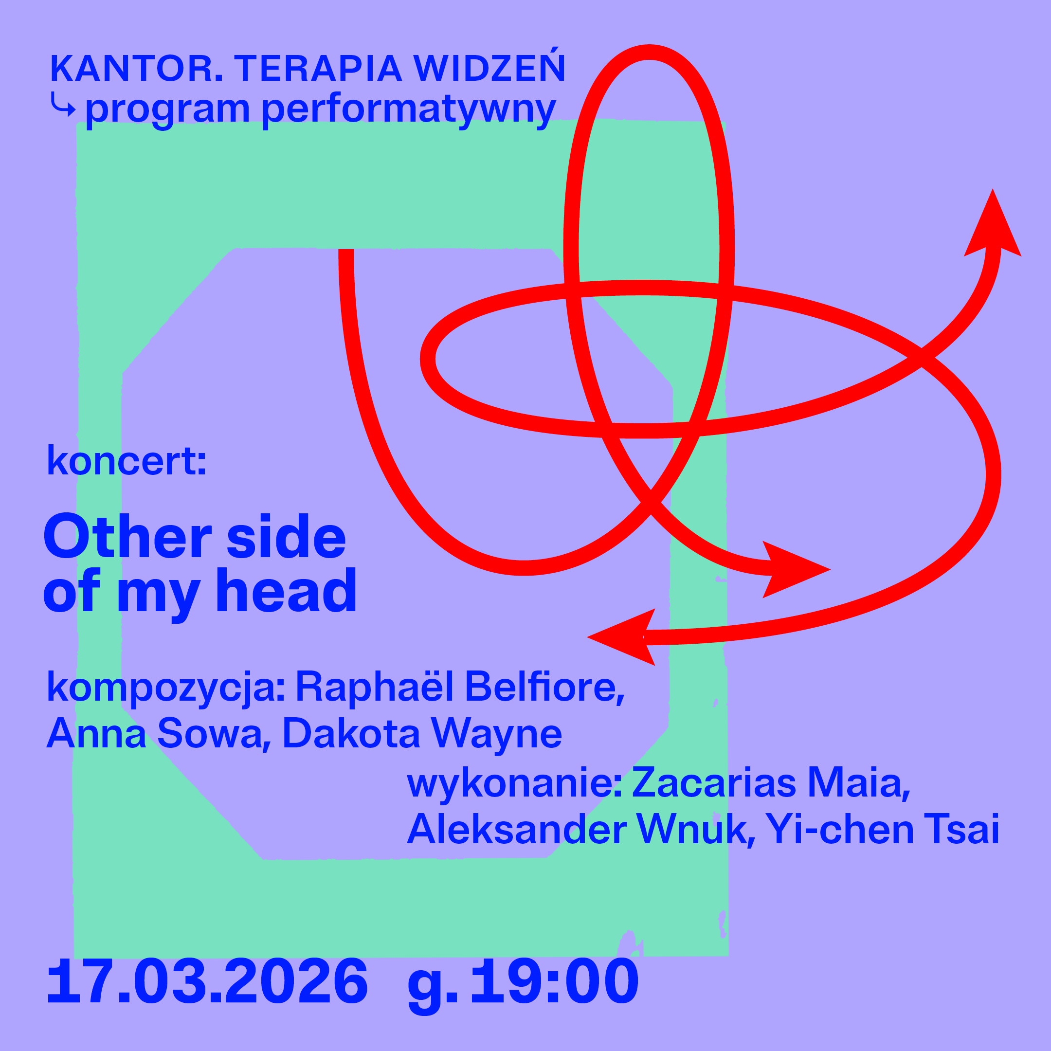 Plakat, na fioletowe tło nałożone są pastelowe geometryczne kształty w kolorze zielonym i fioletowym oraz dynamiczna, czerwona linia ze strzałkami tworząca pętle. U góry napis: „KANTOR. TERAPIA WIDZEŃ – program performatywny”. Na plakacie zapowiedź koncertu „Other side of my head” z udziałem Raphaëla Belfiore, Anny Sowy i Dakoty Wayne. Data wydarzenia: 17.03.2026, godzina 19:00.