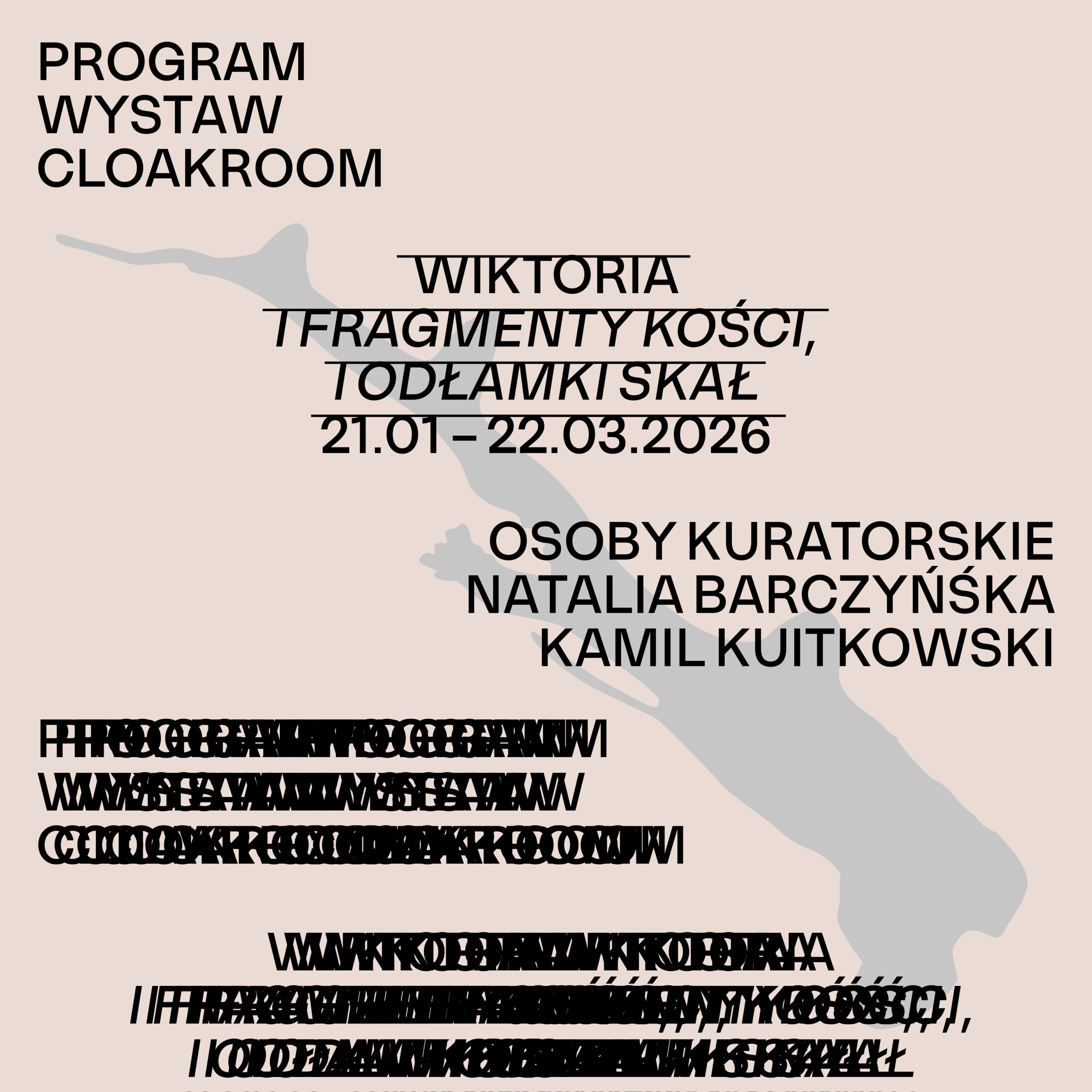 Plakat wystawy na beżowym tle. Po lewej u góry czarny napis: „Program Wystaw Cloakroom”. Centralnie duży napis z przekreśleniami: „Wiktoria – i fragmenty kości, i odłamki skał”, poniżej daty: „21.01–22.03.2026”. Po prawej stronie informacje kuratorskie: „Osoby kuratorskie: Kamil Kuitkowski, Natalia Barczyńska”. W tle widoczna jasnoszara, organiczna forma przypominająca kość lub fragment ciała. Na dole plakatu znajdują się gęsto nałożone, częściowo nieczytelne linie tekstu, sprawiające wrażenie celowo zamazanych lub zdublowanych informacji. Całość utrzymana w minimalistycznej, typograficznej estetyce.
