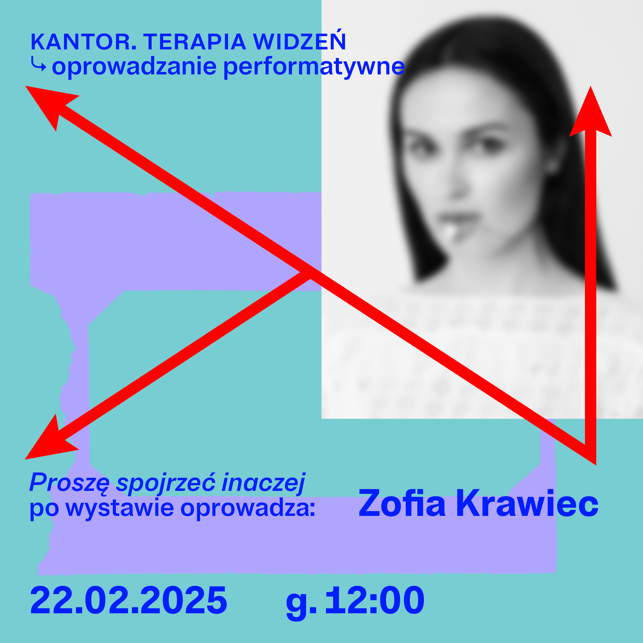 Plakat promujący wydarzenie artystyczne. Tło w kolorze turkusowym z fioletowymi, nieregularnymi kształtami przypominającymi ramy lub fragmenty architektury. Po prawej stronie znajduje się czarno-białe, lekko rozmyte zdjęcie kobiety o ciemnych, prostych włosach, patrzącej w obiektyw. Przez środek plakatu biegną dwie grube, czerwone strzałki tworzące dynamiczny, trójkątny układ – jedna skierowana w lewy górny róg, druga w dół na lewo, a po prawej stronie pionowa czerwona strzałka skierowana w górę. Na górze widnieje niebieski napis: „KANTOR. TERAPIA WIDZEŃ ↳ oprowadzanie performatywne”. Niżej po lewej: „Proszę spojrzeć inaczej po wystawie oprowadza:”, a po prawej większym fontem: „Zofia Krawiec”. Na dole podano datę i godzinę: „22.02.2025 g.12:00”.